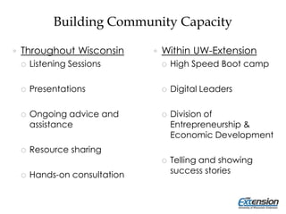Building Community Capacity
 Throughout Wisconsin
 Listening Sessions
 Presentations
 Ongoing advice and
assistance
 Resource sharing
 Hands-on consultation
 Within UW-Extension
 High Speed Boot camp
 Digital Leaders
 Division of
Entrepreneurship &
Economic Development
 Telling and showing
success stories
 