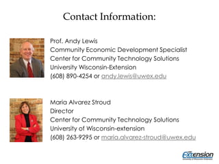 Contact Information:
Prof. Andy Lewis
Community Economic Development Specialist
Center for Community Technology Solutions
University Wisconsin-Extension
(608) 890-4254 or andy.lewis@uwex.edu
Maria Alvarez Stroud
Director
Center for Community Technology Solutions
University of Wisconsin-extension
(608) 263-9295 or maria.alvarez-stroud@uwex.edu
 