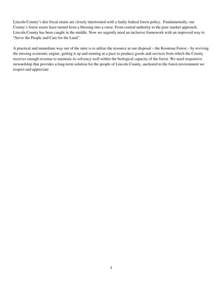 3
Lincoln County’s dire fiscal straits are closely intertwined with a faulty federal forest policy. Fundamentally, our
County’s forest assets have turned from a blessing into a curse. From central authority to the pure market approach,
Lincoln County has been caught in the middle. Now we urgently need an inclusive framework with an improved way to
“Serve the People and Care for the Land”.
A practical and immediate way out of the mire is to utilize the resource at our disposal – the Kootenai Forest – by reviving
the missing economic engine, getting it up and running at a pace to produce goods and services from which the County
receives enough revenue to maintain its solvency well within the biological capacity of the forest. We need responsive
stewardship that provides a long-term solution for the people of Lincoln County, anchored to the forest environment we
respect and appreciate.
 