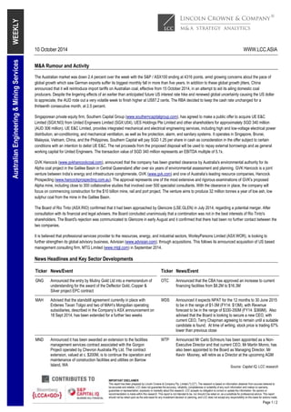 10 October 2014 WWW.LCC.ASIA 
IMPORTANT DISCLAIMER 
This report has been prepared by Lincoln Crowne & Company Pty. Limited ("LCC"). The research is based on information obtained from sources believed to 
be accurate and reliable. LCC does not guarantee the accuracy, reliability, completeness or suitability of any such information and makes no warranty, 
guarantee or representation, expressly or impliedly about this research. LCC accepts no obligation to correct or update the information. No opinion or 
recommendation is made within this research. This report is not intended to be, nor should it be relied on, as a substitute for professional advice. This report 
should not be relied upon as the sole basis for any investment decision or planning, and LCC does not accept any responsibility on this basis for actions made. 
Page 1 / 2 
WEEKLY 
Australian Engineering & Mining Services 
M&A Rumour and Activity 
The Australian market was down 2.4 percent over the week with the S&P / ASX100 ending at 4316 points, amid growing concerns about the pace of 
global growth which saw German exports suffer its biggest monthly fall in more than five years. In addition to these global growth jitters, China 
announced that it will reintroduce import tariffs on Australian coal, effective from 15 October 2014, in an attempt to aid its ailing domestic coal 
producers. Despite the lingering effects of an earlier than anticipated future US interest rate hike and renewed global uncertainty causing the US dollar 
to appreciate, the AUD rode out a very volatile week to finish higher at US87.2 cents. The RBA decided to keep the cash rate unchanged for a 
thirteenth consecutive month, at 2.5 percent. 
Singaporean private equity firm, Southern Capital Group (www.southerncapitalgroup.com), has agreed to make a public offer to acquire UE E&C 
Limited (SGX:NI3) from United Engineers Limited (SGX:U04), UES Holdings Pte Limited and other shareholders for approximately SGD 340 million 
(AUD 306 million). UE E&C Limited, provides integrated mechanical and electrical engineering services, including high and low-voltage electrical power 
distribution, air-conditioning, and mechanical ventilation, as well as fire protection, alarm, and sanitary systems. It operates in Singapore, Brunei, 
Malaysia, Vietnam, China, and the Philippines. Southern Capital will pay SGD 1.25 per share in cash as consideration in the offer subject to certain 
conditions with an intention to delist UE E&C. The net proceeds from the proposed disposal will be used to repay external borrowings and as general 
working capital for United Engineers. The transaction value of SGD 340 million represents an EBITDA multiple of 5.1x. 
GVK Hancock (www.gvkhancockcoal.com), announced that the company has been granted clearance by Australia's environmental authority for its 
Alpha coal project in the Galilee Basin in Central Queensland after over six years of environmental assessment and planning. GVK Hancock is a joint 
venture between India’s energy and infrastructure conglomerate, GVK (www.gvk.com) and one of Australia’s leading resource companies, Hancock 
Prospecting (www.hancockprospecting.com.au). The approval represents one of the most extensive and rigorous examinations of GVK's proposed 
Alpha mine, including close to 300 collaborative studies that involved over 500 specialist consultants. With the clearance in place, the company will 
focus on commencing construction for the $10 billion mine, rail and port project. The venture aims to produce 32 million tonnes a year of low ash, low 
sulphur coal from the mine in the Galilee Basin. 
The Board of Rio Tinto (ASX:RIO) confirmed that it had been approached by Glencore (LSE:GLEN) in July 2014, regarding a potential merger. After 
consultation with its financial and legal advisers, the Board concluded unanimously that a combination was not in the best interests of Rio Tinto's 
shareholders. The Board's rejection was communicated to Glencore in early August and it confirmed that there had been no further contact between the 
two companies. 
It is believed that professional services provider to the resources, energy, and industrial sectors, WorleyParsons Limited (ASX:WOR), is looking to 
further strengthen its global advisory business, Advisian (www.advisian.com), through acquisitions. This follows its announced acquisition of US based 
management consulting firm, MTG Limited (www.mtgl.com) in September 2014. 
News Headlines and Key Sector Developments 
Ticker News/Event Ticker News/Event 
GNG Announced the entry by Mutiny Gold Ltd into a memorandum of 
understanding for the award of the Deflector Gold, Copper & 
Silver project EPC contract 
OTC Announced that the CBA has approved an increase to current 
financing facilities from $8.2M to $16.3M 
MAH Advised that the standstill agreement currently in place with 
Erdenes Tavan Tolgoi and two of MAH’s Mongolian operating 
subsidiaries, described in the Company’s ASX announcement on 
18 Sept 2014, has been extended for a further two weeks 
WDS Announced it expects NPAT for the 12 months to 30 June 2015 
to be in the range of $1-3M (FY14: $13M), with Revenue 
forecast to be in the range of $330-350M (FY14: $369M). Also 
advised that the Board is looking to secure a new CEO, with 
current CEO, Terry Chapman agreeing to remain until a suitable 
candidate is found. At time of writing, stock price is trading 67% 
lower than previous close 
MND Announced it has been awarded an extension to the facilities 
management services contract associated with the Gorgon 
Project operated by Chevron Australia Pty Ltd. The contract 
extension, valued at c. $200M, is to continue the operation and 
maintenance of construction facilities and utilities on Barrow 
Island, WA 
WTP Announced Mr Carlo Schreurs has been appointed as a Non- 
Executive Director and that current CEO, Mr Martin Monro, has 
also been appointed to the Board as Managing Director. Mr 
Kevin Mooney, will retire as a Director at the upcoming AGM 
Source: Capital IQ, LCC research 
 
