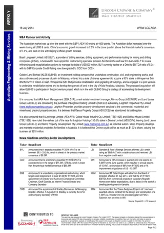 18 July 2014 WWW.LCC.ASIA
IMPORTANT DISCLAIMER
This report has been prepared by Lincoln Crowne & Company Pty. Limited ("LCC"). The research is based on information obtained from sources believed to
be accurate and reliable. LCC does not guarantee the accuracy, reliability, completeness or suitability of any such information and makes no warranty,
guarantee or representation, expressly or impliedly about this research. LCC accepts no obligation to correct or update the information. No opinion or
recommendation is made within this research. This report is not intended to be, nor should it be relied on, as a substitute for professional advice. This report
should not be relied upon as the sole basis for any investment decision or planning, and LCC does not accept any responsibility on this basis for actions made.
Page 1 / 2
WEEKLYAustralianEngineering&MiningServices
M&A Rumour and Activity
The Australian market was up over the week with the S&P / ASX100 ending at 4600 points. The Australian dollar increased over the
week closing at US93.9 cents. China's economic growth increased to 7.5% in the June quarter, above the financial market’s consensus
of 7.4%, and back in line with Beijing’s official growth forecast.
Boart Longyear Limited (ASX:BLY), a provider of drilling services, drilling equipment, and performance tooling for mining and drilling
companies globally, is believed to have appointed restructuring specialist advisers Kordamentha and law firm Ashurst LLP to review
refinancing and recapitalisation options to manage its debts of US$600 million. BLY currently trades on a Debt-to-EBITDA ratio of 5.3x
with its S&P Corporate Credit Rating now downgraded to CCC from CCC+.
Golden Land Berhad (KLSE:GLBHD), an investment holding company that undertakes construction, civil, and engineering works, and
also cultivates and processes oil palm in Malaysia, entered into a sale of shares agreement to acquire a 60% stake in Winapermai Sdn
Bhd for MYR 7 million in cash. Winapermai Sdn Bhd provides rehabilitation and upgrading of buildings, and is engaged in a joint venture
to undertake rehabilitation works and to develop two parcels of land in the city of Kota Kinabalu, Malaysia. The proposed acquisition will
allow GLBHD to participate in the joint venture project which is in line with GLBHD Group’s strategy of accelerating its development
business.
It is rumoured that ARA Asset Management (SGX:D1R), a real estate investment manager, Mirvac Group (ASX:MGR) and Lend Lease
Group (ASX:LLC) are considering the purchase of Leighton Holding Limited’s (ASX:LEI) subsidiary, Leighton Properties Pty Limited
(www.leightonproperties.com.au). Leighton Properties provides property development services to the commercial, residential and
mixed-used precinct property sectors. It is believed that Dexus Property Group (ASX:DXS) has abandoned its bidding plan.
It is also rumoured that AVJennings Limited (ASX:AVJ), Daiwa House Industry Co. Limited (TSE:1925) and Sekisui House Limited
(TSE:1928) have ruled themselves out of the race for Leighton Holdings’ 50.6% stake in Devine Limited (ASX:DVN), leaving Lend Lease
Group (ASX:LLC) and Metro Property Development Pty Limited (www.metroprop.com.au) as potential suitors. Metro Property develops
and markets residential properties for families in Australia. It is believed that Devine could sell for as much as $1.32 a share, valuing the
business at $210 million.
News Headlines and Key Sector Developments
Ticker News/Event Ticker News/Event
BYL Announced that it expects unaudited FY2014 NPAT to be
between $9.0 - $10.0M, which is ahead of the previous market
consensus of $8.5M
LEI Standard & Poor’s Ratings Services affirmed LEI’s credit
rating as 'BBB-/A-3' with a stable outlook and removed LEI
from negative credit watch
CDD Announced that its preliminary unaudited FY2014 NPAT is
expected to be in the range of $77.5M - $78.0M, which is lower
than the previous market consensus of $85.9M
MIN Announced a 14% increase in quarterly iron ore exports to
5.9MT for the June quarter, which resulted in annual exports
of 10.4MT, an increase of 88% from FY2013 and a 4%
improvement on guidance of 9.5 - 10.0MT
DSB Announced it is undertaking organisational restructuring, which
targets cost reductions of at least $1.0M for FY2015, and the
appointment of Director and Audit and Compliance Committee
Chairman, Geoff Garside, as interim Finance Director and
Company Secretary
NOM Announced Mr Peter Hogan will retire from the Board of
Directors effective 31 July 2014, and that the 2H FY2014
EBITDA from commercial projects of subsidiary Mcgrath
Homes were below expectations, due to delays in the start of a
dwelling development in Karratha
FWD Announced the appointment of Bradley Denison as its Managing
Director, effective 1 August 2014. Bradley is currently the CFO
and Company Secretary of FWD
SDM Announced that the Thiess Sedgman Projects JV has been
awarded a $64M contract for the Design and Construction of a
7.5MT p.a. modular iron ore processing plant at FMG’s
Solomon iron ore mine in WA
Source: Capital IQ, LCC research
 