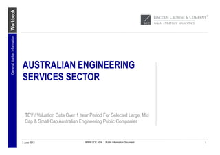 Workbook
WWW.LCC.ASIA | Public Information Document
AUSTRALIAN ENGINEERING
SERVICES SECTOR
TEV / Valuation Data Over 1 Year Period For Selected Large, Mid
Cap & Small Cap Australian Engineering Public Companies
3 June 2013
GeneralMarketInformation
1
 
