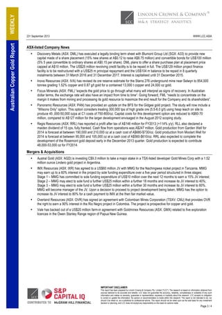 23rd September 2013 WWW.LCC.ASIA
IMPORTANT DISCLAIMER
This report has been prepared by Lincoln Crowne & Company Pty. Limited ("LCC"). The research is based on information obtained from
sources believed to be accurate and reliable. LCC does not guarantee the accuracy, reliability, completeness or suitability of any such
information and makes no warranty, guarantee or representation, expressly or impliedly about this research. LCC accepts no obligation
to correct or update the information. No opinion or recommendation is made within this research. This report is not intended to be, nor
should it be relied on, as a substitute for professional advice. This report should not be relied upon as the sole basis for any investment
decision or planning, and LCC does not accept any responsibility on this basis for actions made
. Page 3 / 4
WEEKLYAustralianCopperGoldReport
ASX-listed Company News
• Discovery Metals (ASX: DML) has executed a legally binding term sheet with Blumont Group Ltd (SGX: A33) to provide new
capital made of a share placement (15% new shares at A$0.12 to raise A$8.75 million) and convertible bonds for US$100 million
(5% 5 year convertible to ordinary shares at A$0.15 per share). DML plans to offer a share purchase plan at placement price
capped at A$10 million. The US$25 million revolving credit facility is to be repaid in full. The US$129 million project finance
facility is to be restructured with a US$25 m principal repayment and the US$104 m balance to be repaid in 8 quarterly
instalments between 31 March 2016 and 31 December 2017. Interest is capitalised until 31 December 2015.
• Inova Resources (ASX: IVA) has revised its ore reserve estimate for the Starra 276 underground mine near Selwyn to 854,000
tonnes grading 1.52% copper and 0.87 g/t gold for a contained 13,000 t copper and 24,000 oz gold.
• Focus Minerals (ASX: FML) “expects the gold price to go through what many will interpret as signs of recovery. In Australian
dollar terms, the exchange rate will also have an impact from time to time”. Going forward, FML “needs to concentrate on the
margin it makes from mining and processing its gold resource to maximize the end result for the Company and its shareholders”.
• Panoramic Resources (ASX: PAN) has provided an update on the BFS for the Gidgee gold project. The study will now include a
“Wilsons Only” option. This option considers treating 300,000 tpa of high grade ore (5.5-6.0 g/t) using heap leach on site to
produce 45 ,000-50,000 ozpa at C1 costs of 750-800/oz. Capital costs for this development option are reduced to A$60-70
million, compared to A$127 million for the larger development envisaged in the August 2012 scoping study.
• Regis Resources (ASX: RRL) has reported a profit after tax of A$146 million for FY2013 (+114% y/y). RLL also declared a
maiden dividend of 15 cps, fully franked. Cash flow from operations was A$247 million. Gold production from Garden Well for
2014 is forecast at between 190,000 and 210,000 oz at a cash cost of A$680-$730/oz. Gold production from Moolart Well for
2014 is forecast at between 95,000 and 105,000 oz at a cash cost of A$560-$610/oz. RRL also expected to complete the
development of the Rosemont gold deposit early in the December 2013 quarter. Gold production is expected to contribute
48,000-53,000 oz for FY2014.
Mergers & Acquisitions
• Austral Gold (ASX: AGD) is investing C$9.3 million to take a major stake in a TSX-listed developer Gold Mines Corp with a 1.52
million ounce Lindero gold project in Argentina.
• IMX Resources (ASX: IXR) has agreed to a US$60 million JV with MMG for the Nachingwea nickel project in Tanzania. MMG
may earn up to a 60% interest in the project by sole funding expenditure over a five year period structured in three stages:
Stage 1 – MMG has committed to sole funding expenditure of US$10 million over the next 12 months to earn a 15% JV interest;
Stage 2 – MMG may elect to sole fund a further US$25 million within a further 18 months and increase its JV interest to 40%;
Stage 3 – MMG may elect to sole fund a further US$25 million within a further 30 months and increase its JV interest to 60%.
MMG will become manager of the JV. Upon a decision to proceed to project development being taken, MMG has the option to
increase its JV interest to 80% for a cash payment to IMX at the then fair market value.
• Overland Resources (ASX: OVR) has signed an agreement with Colombian Mines Corporation (TSXV: CMJ) that provides OVR
the right to earn a 90% interest in the Rio Negro project in Colombia. The project is prospective for copper and gold.
• Vale has backed out of a US$20 million farm-in agreement with Goldminex Resources (ASX: GMX) related to five exploration
licences in the Owen Stanley Range region of Papua New Guinea.
 