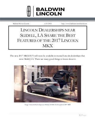 1 | P a g e
Baldwin Motors Lincoln 1/25/2016 http://www.baldwinmotorslincoln.net
The new 2017 MKX SUV will soon be available in trusted Lincoln dealerships that
serve Slidell, LA. There are many good things to know about it.
Image 1 Lincoln Dealerships near Slidell, LA Offer the Exceptional 2017 MKX
LINCOLN DEALERSHIPS NEAR
SLIDELL, LA SHARE THE BEST
FEATURES OF THE 2017 LINCOLN
MKX
 