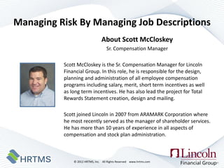 Managing Risk By Managing Job Descriptions
                                About Scott McCloskey
                                    Sr. Compensation Manager

          Scott McCloskey is the Sr. Compensation Manager for Lincoln
          Financial Group. In this role, he is responsible for the design,
          planning and administration of all employee compensation
          programs including salary, merit, short term incentives as well
          as long term incentives. He has also lead the project for Total
          Rewards Statement creation, design and mailing.

          Scott joined Lincoln in 2007 from ARAMARK Corporation where
          he most recently served as the manager of shareholder services.
          He has more than 10 years of experience in all aspects of
          compensation and stock plan administration.



              © 2012 HRTMS, Inc. All Rights Reserved www.hrtms.com
 