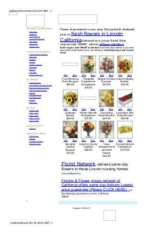 California/lincoln.htm 09:23:04 GMT -->




                Occasions & Sentiments          Flower shop network in your area. Discounted & wholesale
                 •   Everyday
                 •
                 •
                     Birthday
                     Anniversary
                                                     fresh flowers in Lincoln,
                                                price on
                 •
                 •
                     Love & Rom ance
                     Get W ell                  California delivered by a Lincoln florist! Enter
                 •   New Baby                   coupon code "95648", valid on all flower selections!
                 •   Thank You
                                                Enter coupon code "95648" at checkout and Flower shop network in your area.
                                                Discounted & wholesale price on the delivery of fresh flowers by a real Lincoln
                Funeral and Sympathy            florist.
                 •   Table Arrangem ents
                 •   Bask ets
                 •   Sprays
                 •   Plants
                 •   Inside Cask et
                 •   W reaths
                 •   Hearts
                 •   Crosses
                 •   Cask et Sprays                Info    Buy  Info    Buy  Info     Buy    Info    Buy
                By Product                        Pure Romance   Thoughtful Basket of Cheer Autumn Medley
                 •   Centerpieces                 Rose Bouquet Expressions     Bouquet          Basket
                 •   O ne Sided Arrangem ents         $69.95   Arrangement      $44.95          $54.95
                 •   Novelty Arrangem ents                         $79.95
                 •   Vase Arrangem ents
                 •   Roses
                 •   Cut Bouquets
                 •   Fruit Bask ets
                 •   Plants
                 •   Balloons

                By Price
                 •   Under $40
                                                   Info     Buy        Info    Buy  Info    Buy   Info    Buy
                 •   $40 - $60                       Sunflower        Winter Warmth Flourishing Long Stem Red
                 •   $60 - $80                        Basket          Arrangement Garden Basket Roses Boxed
                 •   $80 - $100                       $69.95              $74.95       $49.95        $64.95
                 •   O ver $100

                Custom Search
                 • Search

                Special Occasions
                 •   Christm as
                 •   Easter
                 •   Valentines Day                Info    Buy  Info      Buy    Info     Buy   Info     Buy
                 •   Mothers Day                     Bountiful Here's to You by       Vase    Formal Invitation
                                                      Garden      Teleflora     arrangement of Centerpiece
                                                     Bouquet       $69.95          assorted       $119.95
                                                      $79.95                        flowers
                                                                                    $49.95


                                                 Florist Network, delivers same-day
                                                 flowers to these Lincoln nursing homes
                                                 Lincoln Manor Inc

                                                 Florists & Flower shops network of
                                                 California offers same day delivery Lowest
                                                 price guarantee (Please CLICK HERE) to
                                                 the following zipcodes in Lincoln, California
                                                 95648


                                                             Copyright © 1999-2013




 California/lincoln.htm 09:23:04 GMT -->
 