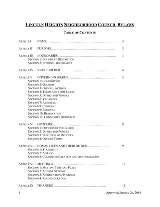 1 Approved January 26, 2014
LINCOLN HEIGHTS NEIGHBORHOOD COUNCIL BYLAWS
TABLE OF CONTENTS
ARTICLE I NAME………………………………………………………….. 3
ARTICLE II PURPOSE……………………………………………………. 3
ARTICLE III BOUNDARIES……………………………………………….. 3
SECTION 1: BOUNDARY DESCRIPTION
SECTION 2: INTERNAL BOUNDARIES
ARTICLE IV STAKEHOLDER……………………………………………. 4
ARTICLE V GOVERNING BOARD……………………………………… 5
SECTION 1: COMPOSITION
SECTION 2: QUORUM
SECTION 3: OFFICIAL ACTIONS
SECTION 4: TERMS AND TERM LIMITS
SECTION 5: DUTIES AND POWERS
SECTION 6: VACANCIES
SECTION 7: ABSENCES
SECTION 8: CENSURE
SECTION 9: REMOVAL
SECTION 10: RESIGNATION
SECTION 11: COMMUNITY OUTREACH
ARTICLE VI OFFICERS……………………………………………….… 8
SECTION 1: OFFICERS OF THE BOARD
SECTION 2: DUTIES AND POWERS
SECTION 3: SELECTION OF OFFICERS
SECTION 4: OFFICER TERMS
ARTICLE VII COMMITTEES AND THEIR DUTIES……….……….… 9
SECTION 1: STANDING
SECTION 2: AD HOC
SECTION 3: COMMITTEE CREATION AND AUTHORIZATION
ARTICLE VIII MEETINGS……………….…………………………… 10
SECTION 1: MEETING TIME AND PLACE
SECTION 2: AGENDA SETTING
SECTION 3: NOTIFICATIONS/POSTINGS
SECTION 4: RECONSIDERATION
ARTICLE IX FINANCES……….……….………………………...... 11
 