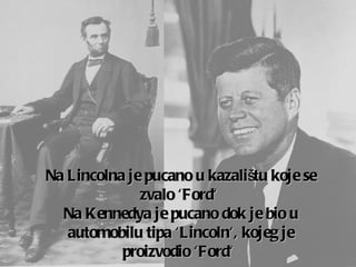 Na  Lincoln a   je pucano u kazalištu koje se zvalo  'Ford'  Na  Kenned ya je pucano dok je bio u automobilu  tip a  'Lincoln',  kojeg je proizvodio  'Ford'   
