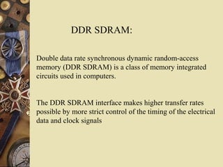 Double data rate synchronous dynamic random-access
memory (DDR SDRAM) is a class of memory integrated
circuits used in computers.
The DDR SDRAM interface makes higher transfer rates
possible by more strict control of the timing of the electrical
data and clock signals
DDR SDRAM:
 