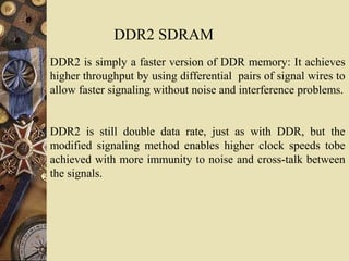 DDR2 SDRAM
DDR2 is simply a faster version of DDR memory: It achieves
higher throughput by using differential pairs of signal wires to
allow faster signaling without noise and interference problems.
DDR2 is still double data rate, just as with DDR, but the
modified signaling method enables higher clock speeds tobe
achieved with more immunity to noise and cross-talk between
the signals.
 