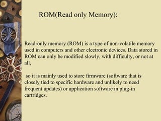 ROM(Read only Memory):
Read-only memory (ROM) is a type of non-volatile memory
used in computers and other electronic devices. Data stored in
ROM can only be modified slowly, with difficulty, or not at
all,
so it is mainly used to store firmware (software that is
closely tied to specific hardware and unlikely to need
frequent updates) or application software in plug-in
cartridges.
 