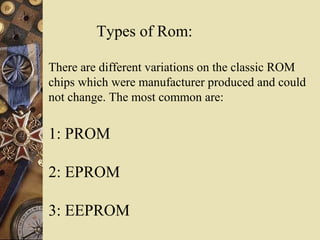 Types of Rom:
There are different variations on the classic ROM
chips which were manufacturer produced and could
not change. The most common are:
1: PROM
2: EPROM
3: EEPROM
 