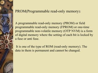 PROM(Programmable read-only memory):
A programmable read-only memory (PROM) or field
programmable read-only memory (FPROM) or one-time
programmable non-volatile memory (OTP NVM) is a form
of digital memory where the setting of each bit is locked by
a fuse or anti fuse.
It is one of the type of ROM (read-only memory). The
data in them is permanent and cannot be changed.
 
