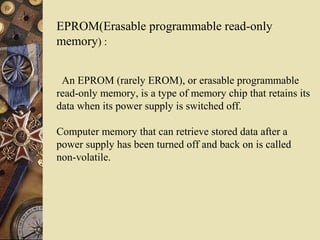 EPROM(Erasable programmable read-only
memory) :
An EPROM (rarely EROM), or erasable programmable
read-only memory, is a type of memory chip that retains its
data when its power supply is switched off.
Computer memory that can retrieve stored data after a
power supply has been turned off and back on is called
non-volatile.
 