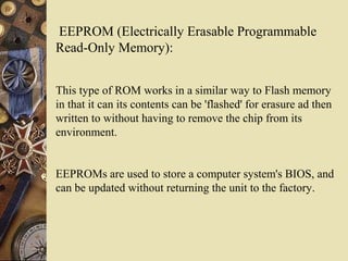 EEPROM (Electrically Erasable Programmable
Read-Only Memory):
This type of ROM works in a similar way to Flash memory
in that it can its contents can be 'flashed' for erasure ad then
written to without having to remove the chip from its
environment.
EEPROMs are used to store a computer system's BIOS, and
can be updated without returning the unit to the factory.
 