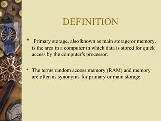 DEFINITION
 Primary storage, also known as main storage or memory,
is the area in a computer in which data is stored for quick
access by the computer's processor.
 The terms random access memory (RAM) and memory
are often as synonyms for primary or main storage.
 
