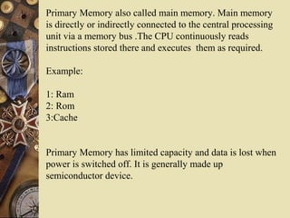 Primary Memory also called main memory. Main memory
is directly or indirectly connected to the central processing
unit via a memory bus .The CPU continuously reads
instructions stored there and executes them as required.
Example:
1: Ram
2: Rom
3:Cache
Primary Memory has limited capacity and data is lost when
power is switched off. It is generally made up
semiconductor device.
 