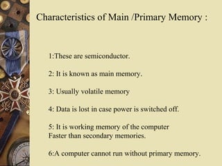 Characteristics of Main /Primary Memory :
1:These are semiconductor.
2: It is known as main memory.
3: Usually volatile memory
4: Data is lost in case power is switched off.
5: It is working memory of the computer
Faster than secondary memories.
6:A computer cannot run without primary memory.
 