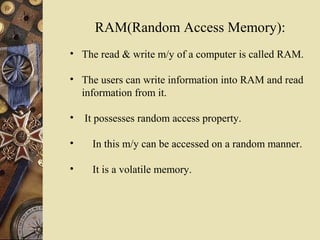RAM(Random Access Memory):
• The read & write m/y of a computer is called RAM.
• The users can write information into RAM and read
information from it.
• It possesses random access property.
• In this m/y can be accessed on a random manner.
• It is a volatile memory.
 