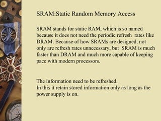 SRAM:Static Random Memory Access
The information need to be refreshed.
In this it retain stored information only as long as the
power supply is on.
SRAM stands for static RAM, which is so named
because it does not need the periodic refresh rates like
DRAM. Because of how SRAMs are designed, not
only are refresh rates unnecessary, but SRAM is much
faster than DRAM and much more capable of keeping
pace with modern processors.
 