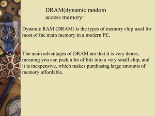 DRAM(dynamic random
access memory:
Dynamic RAM (DRAM) is the types of memory chip used for
most of the main memory in a modern PC.
The main advantages of DRAM are that it is very dense,
meaning you can pack a lot of bits into a very small chip, and
it is inexpensive, which makes purchasing large amounts of
memory affordable.
 