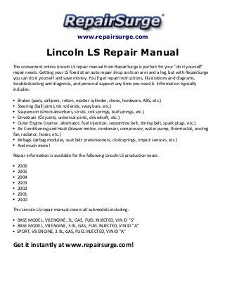 www.repairsurge.com 
Lincoln LS Repair Manual 
The convenient online Lincoln LS repair manual from RepairSurge is perfect for your "do it yourself" 
repair needs. Getting your LS fixed at an auto repair shop costs an arm and a leg, but with RepairSurge 
you can do it yourself and save money. You'll get repair instructions, illustrations and diagrams, 
troubleshooting and diagnosis, and personal support any time you need it. Information typically 
includes: 
Brakes (pads, callipers, rotors, master cyllinder, shoes, hardware, ABS, etc.) 
Steering (ball joints, tie rod ends, sway bars, etc.) 
Suspension (shock absorbers, struts, coil springs, leaf springs, etc.) 
Drivetrain (CV joints, universal joints, driveshaft, etc.) 
Outer Engine (starter, alternator, fuel injection, serpentine belt, timing belt, spark plugs, etc.) 
Air Conditioning and Heat (blower motor, condenser, compressor, water pump, thermostat, cooling 
fan, radiator, hoses, etc.) 
Airbags (airbag modules, seat belt pretensioners, clocksprings, impact sensors, etc.) 
And much more! 
Repair information is available for the following Lincoln LS production years: 
2006 
2005 
2004 
2003 
2002 
2001 
2000 
This Lincoln LS repair manual covers all submodels including: 
BASE MODEL, V6 ENGINE, 3L, GAS, FUEL INJECTED, VIN ID "S" 
BASE MODEL, V8 ENGINE, 3.9L, GAS, FUEL INJECTED, VIN ID "A" 
SPORT, V8 ENGINE, 3.9L, GAS, FUEL INJECTED, VIN ID "A" 
Get it instantly at www.repairsurge.com! 
