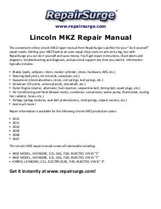 www.repairsurge.com 
Lincoln MKZ Repair Manual 
The convenient online Lincoln MKZ repair manual from RepairSurge is perfect for your "do it yourself" 
repair needs. Getting your MKZ fixed at an auto repair shop costs an arm and a leg, but with 
RepairSurge you can do it yourself and save money. You'll get repair instructions, illustrations and 
diagrams, troubleshooting and diagnosis, and personal support any time you need it. Information 
typically includes: 
Brakes (pads, callipers, rotors, master cyllinder, shoes, hardware, ABS, etc.) 
Steering (ball joints, tie rod ends, sway bars, etc.) 
Suspension (shock absorbers, struts, coil springs, leaf springs, etc.) 
Drivetrain (CV joints, universal joints, driveshaft, etc.) 
Outer Engine (starter, alternator, fuel injection, serpentine belt, timing belt, spark plugs, etc.) 
Air Conditioning and Heat (blower motor, condenser, compressor, water pump, thermostat, cooling 
fan, radiator, hoses, etc.) 
Airbags (airbag modules, seat belt pretensioners, clocksprings, impact sensors, etc.) 
And much more! 
Repair information is available for the following Lincoln MKZ production years: 
2012 
2011 
2010 
2009 
2008 
2007 
This Lincoln MKZ repair manual covers all submodels including: 
BASE MODEL, V6 ENGINE, 3.5L, GAS, FUEL INJECTED, VIN ID "C" 
BASE MODEL, V6 ENGINE, 3.5L, GAS, FUEL INJECTED, VIN ID "T" 
HYBRID, L4 ENGINE, 2.5L, ELECTRIC/GAS, FUEL INJECTED, VIN ID "3" 
Get it instantly at www.repairsurge.com! 
