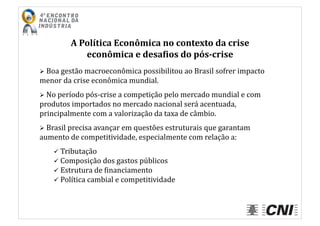 A	
  Política	
  Econômica	
  no	
  contexto	
  da	
  crise	
  
econômica	
  e	
  desa4ios	
  do	
  pós-­crise	
  
 	
  Boa	
  gestão	
  macroeconômica	
  possibilitou	
  ao	
  Brasil	
  sofrer	
  impacto	
  
menor	
  da	
  crise	
  econômica	
  mundial.	
  
 	
  No	
  período	
  pós-­‐crise	
  a	
  competição	
  pelo	
  mercado	
  mundial	
  e	
  com	
  
produtos	
  importados	
  no	
  mercado	
  nacional	
  será	
  acentuada,	
  
principalmente	
  com	
  a	
  valorização	
  da	
  taxa	
  de	
  câmbio.	
  
 	
  Brasil	
  precisa	
  avançar	
  em	
  questões	
  estruturais	
  que	
  garantam	
  
aumento	
  de	
  competitividade,	
  especialmente	
  com	
  relação	
  a:	
  
 	
  Tributação	
  
 	
  Composição	
  dos	
  gastos	
  públicos	
  
 	
  Estrutura	
  de	
  Iinanciamento	
  
 	
  Política	
  cambial	
  e	
  competitividade	
  
 