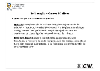 Tributação	
  e	
  Gastos	
  Públicos	
  
Simpli4icação	
  da	
  estrutura	
  tributária	
  
Questão:	
  complexidade	
  do	
  sistema	
  com	
  grande	
  quantidade	
  de	
  
tributos	
  –	
  impostos,	
  contribuições	
  e	
  taxas	
  –	
  e	
  freqüentes	
  mudanças	
  
de	
  regras	
  e	
  normas	
  que	
  trazem	
  insegurança	
  jurídica.	
  Ambos	
  
aumentam	
  os	
  custos	
  ligados	
  ao	
  recolhimento	
  de	
  tributos.	
  
Recomendação:	
  buscar	
  a	
  simpliIicação	
  dos	
  procedimentos	
  
tributários	
  e	
  reduzir	
  o	
  ônus	
  do	
  cumprimento	
  das	
  obrigações	
  junto	
  ao	
  
Iisco,	
  sem	
  prejuízo	
  da	
  qualidade	
  e	
  da	
  Iinalidade	
  dos	
  instrumentos	
  de	
  
controle	
  tributário.	
  
 