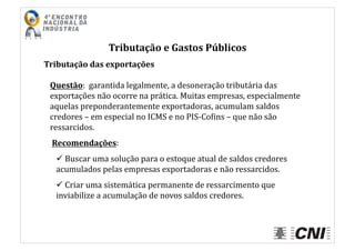 Tributação	
  e	
  Gastos	
  Públicos	
  
Tributação	
  das	
  exportações	
  
Questão:	
  	
  garantida	
  legalmente,	
  a	
  desoneração	
  tributária	
  das	
  
exportações	
  não	
  ocorre	
  na	
  prática.	
  Muitas	
  empresas,	
  especialmente	
  
aquelas	
  preponderantemente	
  exportadoras,	
  acumulam	
  saldos	
  
credores	
  –	
  em	
  especial	
  no	
  ICMS	
  e	
  no	
  PIS-­‐CoIins	
  –	
  que	
  não	
  são	
  
ressarcidos.	
  
	
  Recomendações:	
  
 	
  Buscar	
  uma	
  solução	
  para	
  o	
  estoque	
  atual	
  de	
  saldos	
  credores	
  
acumulados	
  pelas	
  empresas	
  exportadoras	
  e	
  não	
  ressarcidos.	
  
 	
  Criar	
  uma	
  sistemática	
  permanente	
  de	
  ressarcimento	
  que	
  
inviabilize	
  a	
  acumulação	
  de	
  novos	
  saldos	
  credores.	
  
 