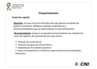 Financiamento	
  
Custo	
  do	
  capital	
  
Questão:	
  as	
  taxas	
  de	
  juros	
  elevadas	
  não	
  são	
  apenas	
  resultado	
  da	
  
política	
  monetária.	
  ReIletem	
  também	
  ineIiciências	
  e	
  
desfuncionalidades	
  que	
  se	
  materializam	
  no	
  spread	
  bancário.	
  
	
  Recomendação:	
  avançar	
  na	
  agenda	
  microeconômica	
  da	
  redução	
  do	
  
custo	
  do	
  capital	
  e	
  do	
  spread	
  bancário	
  que	
  inclui:	
  
 	
  redução	
  da	
  cunha	
  Iiscal	
  
 	
  aumento	
  do	
  grau	
  de	
  concorrência	
  
 	
  implantação	
  de	
  cadastro	
  positivo	
  	
  	
  
 	
  maior	
  transparência	
  e	
  eIiciência	
  operacional	
  na	
  intermediação	
  
Iinanceira	
  
 