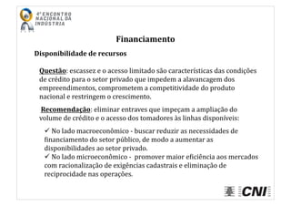 Financiamento	
  
Disponibilidade	
  de	
  recursos	
  
Questão:	
  escassez	
  e	
  o	
  acesso	
  limitado	
  são	
  características	
  das	
  condições	
  
de	
  crédito	
  para	
  o	
  setor	
  privado	
  que	
  impedem	
  a	
  alavancagem	
  dos	
  
empreendimentos,	
  comprometem	
  a	
  competitividade	
  do	
  produto	
  
nacional	
  e	
  restringem	
  o	
  crescimento.	
  
	
  Recomendação:	
  eliminar	
  entraves	
  que	
  impeçam	
  a	
  ampliação	
  do	
  
volume	
  de	
  crédito	
  e	
  o	
  acesso	
  dos	
  tomadores	
  às	
  linhas	
  disponíveis:	
  
 	
  No	
  lado	
  macroeconômico	
  -­‐	
  buscar	
  reduzir	
  as	
  necessidades	
  de	
  
Iinanciamento	
  do	
  setor	
  público,	
  de	
  modo	
  a	
  aumentar	
  as	
  
disponibilidades	
  ao	
  setor	
  privado.	
  
 	
  No	
  lado	
  microeconômico	
  -­‐	
  	
  promover	
  maior	
  eIiciência	
  aos	
  mercados	
  
com	
  racionalização	
  de	
  exigências	
  cadastrais	
  e	
  eliminação	
  de	
  
reciprocidade	
  nas	
  operações.	
  
 