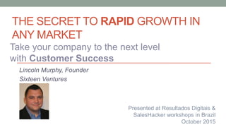 THE SECRET TO RAPID GROWTH IN
ANY MARKET
Lincoln Murphy, Founder
Sixteen Ventures
Take your company to the next level
with Customer Success
Presented at Resultados Digitais &
SalesHacker workshops in Brazil
October 2015
 