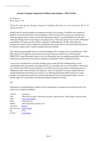 PR Log - Global Press Release Distribution




                   Lincoln Navigator Suspension Problems and solutions - Why It Fails…

       By Strutmasters
       Dated: Mar 25, 2010

       "Easily Fix Your Lincoln Navigator Suspension Problems With Our Low Cost Conversion Kits & Air
       Suspension Parts..."

       Should your 98 Lincoln navigator air suspension seriously isn’t working, it would be one a number of
       problems. If an individual corner of your respective vehicle seriously isn’t airing up, or seriously isn’t
       airing up properly, how to attract a sensor not functioning correctly. It could possibly be also the seals
       within the airbags, if each of your bags is not going to air up. These seals just give up overtime. Often these
       seal problems will begin once the vehicle is exposed to cold temperature, for the reason that seals
       commence to contract. This is simply not an important issue as the seals are only around $20, but this can
       be a hassle to replace them. Continue reading to get more detailed.

        This challenge may possibly also be as a result of leaking valve, a leaking valve, or a failed motor. These
       false claims can be expensive more income to renovate. On many occasions you will be charged
       $800-$1200. Larger aftermarket wheels or tires can bring about some air suspension problems, as they quite
       simply put extra stress these Navigator air suspension components weren’t supposed to handle.

        In case your air suspension is not really working, and you don’t feel like troubleshooting a overly
       complicated system, and simply want single time fix at a reasonable cost, you will find there’s solution for
       you. Similar to the 1998 Lincoln suspension, you will discover kits you can buy to interchange your air
       suspension system which includes a coil spring kit. These coil spring kits are much stronger, and will
       manage significantly better than an air system, even with large aftermarket wheels and tires. In many
       instances a coil spring kit should never end up being replaced. For more information, please visit our
       website: http://www.strutmasters.com/lincoln-navigator-suspension-s/39.htm

       ###

       Strutmasters.com Sam Memmolo explains why the Strutmasters air suspension conversion kits are your
       answer to air suspension problems.

       Category            Automotive
       Tags                1998 lincoln navigator, 1998 lincoln navigator suspension parts, 1998 navigator suspension parts
       Email               Click to email author
       Phone               1-866-597-2733
       Address             1803 N Main Street, Roxboro, NC
       City/Town           Roxboro
       State/Province      North Carolina
       Zip                 27573
       Country             United States




                                                               Page 1/1
 