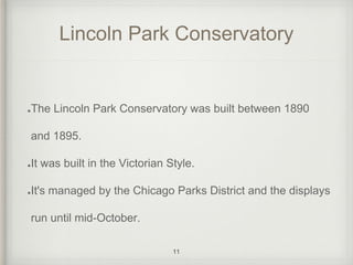 Lincoln Park Conservatory 
The Lincoln Park Conservatory was built between 1890 
and 1895. 
It was built in the Victorian Style. 
It's managed by the Chicago Parks District and the displays 
run until mid-October. 
11 
 