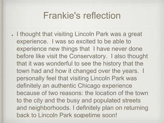 Frankie's reflection 
I thought that visiting Lincoln Park was a great 
experience. I was so excited to be able to 
experience new things that I have never done 
before like visit the Conservatory. I also thought 
that it was wonderful to see the history that the 
town had and how it changed over the years. I 
personally feel that visiting Lincoln Park was 
definitely an authentic Chicago experience 
because of two reasons: the location of the town 
to the city and the busy and populated streets 
and neighborhoods. I definitely plan on returning 
back to Lincoln Park sometime soon! 13 
 