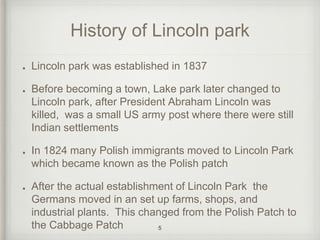 History of Lincoln park 
Lincoln park was established in 1837 
Before becoming a town, Lake park later changed to 
Lincoln park, after President Abraham Lincoln was 
killed, was a small US army post where there were still 
Indian settlements 
In 1824 many Polish immigrants moved to Lincoln Park 
which became known as the Polish patch 
After the actual establishment of Lincoln Park the 
Germans moved in an set up farms, shops, and 
industrial plants. This changed from the Polish Patch to 
the Cabbage Patch 5 
 