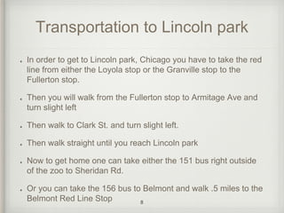 Transportation to Lincoln park 
In order to get to Lincoln park, Chicago you have to take the red 
line from either the Loyola stop or the Granville stop to the 
Fullerton stop. 
Then you will walk from the Fullerton stop to Armitage Ave and 
turn slight left 
Then walk to Clark St. and turn slight left. 
Then walk straight until you reach Lincoln park 
Now to get home one can take either the 151 bus right outside 
of the zoo to Sheridan Rd. 
Or you can take the 156 bus to Belmont and walk .5 miles to the 
Belmont Red Line Stop 8 
 
