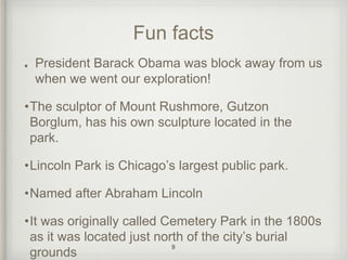 Fun facts 
President Barack Obama was block away from us 
when we went our exploration! 
•The sculptor of Mount Rushmore, Gutzon 
Borglum, has his own sculpture located in the 
park. 
•Lincoln Park is Chicago’s largest public park. 
•Named after Abraham Lincoln 
•It was originally called Cemetery Park in the 1800s 
as it was located just north of the city’s burial 
grounds 9 
 