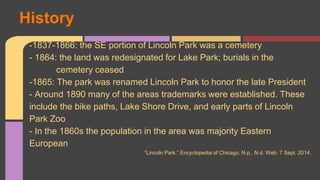 -1837-1866: the SE portion of Lincoln Park was a cemetery 
- 1864: the land was redesignated for Lake Park; burials in the 
cemetery ceased 
-1865: The park was renamed Lincoln Park to honor the late President 
- Around 1890 many of the areas trademarks were established. These 
include the bike paths, Lake Shore Drive, and early parts of Lincoln 
Park Zoo 
- In the 1860s the population in the area was majority Eastern 
European 
“Lincoln Park.” Encyclopedia of Chicago. N.p., N.d. Web. 7 Sept. 2014. 
History 
 