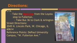Directions: 
CTA 
- Take the Red Line from the Loyola 
stop to Fullerton. 
- Take Bus 36 to Clark & Arlington 
Street Directions: 
2045 N. Lincoln Park, W. Chicago, IL 
60614 
Reference Points: DePaul University 
Campus, “W. Fullerton Ave.” 
 