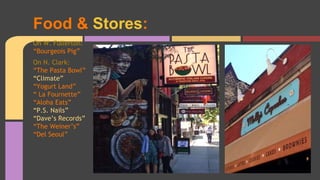 Food & Stores: 
On W. Fullerton: 
“Bourgeois Pig” 
On N. Clark: 
“The Pasta Bowl” 
“Climate” 
“Yogurt Land” 
“ La Fournette” 
“Aloha Eats” 
“P.S. Nails” 
“Dave’s Records” 
“The Weiner’s” 
“Del Seoul” 
 