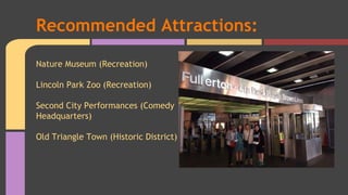 Recommended Attractions: 
Nature Museum (Recreation) 
Lincoln Park Zoo (Recreation) 
Second City Performances (Comedy 
Headquarters) 
Old Triangle Town (Historic District) 
 