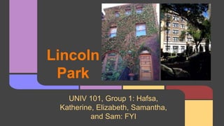 Lincoln 
Park 
UNIV 101, Group 1: Hafsa, 
Katherine, Elizabeth, Samantha, 
and Sam: FYI 
 
