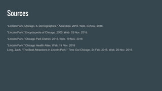 Sources
"Lincoln Park, Chicago, IL Demographics." Areavibes. 2016. Web. 03 Nov. 2016.
"Lincoln Park." Encyclopedia of Chicago. 2005. Web. 03 Nov. 2016.
"Lincoln Park." Chicago Park District. 2016. Web. 19 Nov. 2016
"Lincoln Park." Chicago Health Atlas. Web. 19 Nov. 2016
Long, Zach. "The Best Attractions in Lincoln Park." Time Out Chicago. 24 Feb. 2015. Web. 20 Nov. 2016.
 