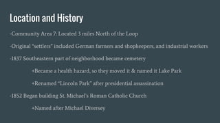 Location and History
-Community Area 7: Located 3 miles North of the Loop
-Original “settlers” included German farmers and shopkeepers, and industrial workers
-1837 Southeastern part of neighborhood became cemetery
+Became a health hazard, so they moved it & named it Lake Park
+Renamed “Lincoln Park” after presidential assassination
-1852 Began building St. Michael’s Roman Catholic Church
+Named after Michael Diversey
 