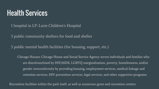 Health Services
1 hospital in LP: Lurie Children’s Hospital
3 public community shelters for food and shelter
5 public mental health facilities (for housing, support, etc.)
Chicago Houses: Chicago House and Social Service Agency serves individuals and families who
are disenfranchised by HIV/AIDS, LGBTQ marginalization, poverty, homelessness, and/or
gender nonconformity by providing housing, employment services, medical linkage and
retention services, HIV prevention services, legal services, and other supportive programs.
Recreation facilities within the park itself, as well as numerous gyms and recreation centers
 