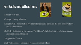 Fun Facts and Attractions
Lincoln Park Zoo
Chicago History Museum
Lincoln Park - named after President Lincoln and contains the zoo, conservatory,
and cultural center
Oz Park - dedicated to the movie, The Wizard of Oz. Sculptures of characters are
scattered around the park
Steppenwolf Theatre
Molly’s Cupcakes - winner of tv show: Cupcake Wars
 