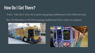 How Do I Get There?
Train: Take the L from the Loyola stop going southbound to the Fullerton stop.
Bus: 151 Sheridan or 155 Devon going southbound (151 is closer to campus)
 