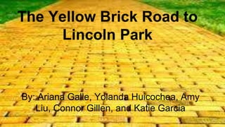 The Yellow Brick Road to 
Lincoln Park 
By: Ariana Galle, Yolanda Huicochea, Amy 
Liu, Connor Gillen, and Katie Garcia 
 